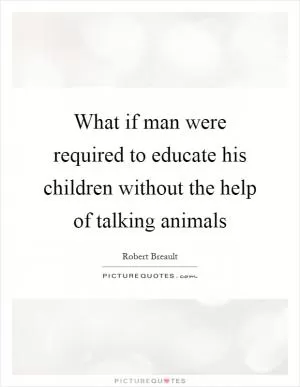 What if man were required to educate his children without the help of talking animals Picture Quote #1