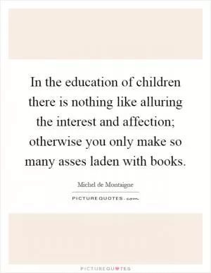 In the education of children there is nothing like alluring the interest and affection; otherwise you only make so many asses laden with books Picture Quote #1