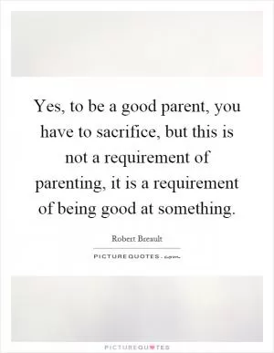 Yes, to be a good parent, you have to sacrifice, but this is not a requirement of parenting, it is a requirement of being good at something Picture Quote #1