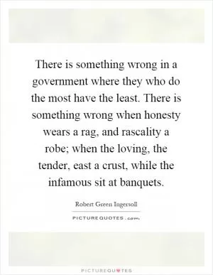 There is something wrong in a government where they who do the most have the least. There is something wrong when honesty wears a rag, and rascality a robe; when the loving, the tender, east a crust, while the infamous sit at banquets Picture Quote #1