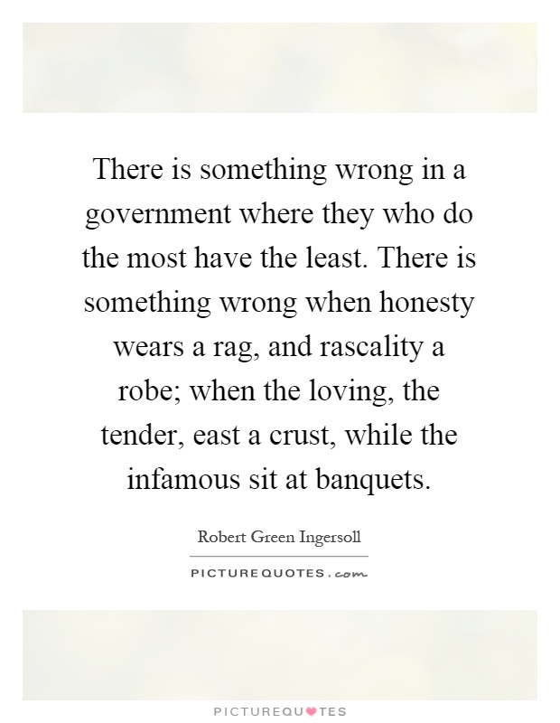 There is something wrong in a government where they who do the most have the least. There is something wrong when honesty wears a rag, and rascality a robe; when the loving, the tender, east a crust, while the infamous sit at banquets Picture Quote #1