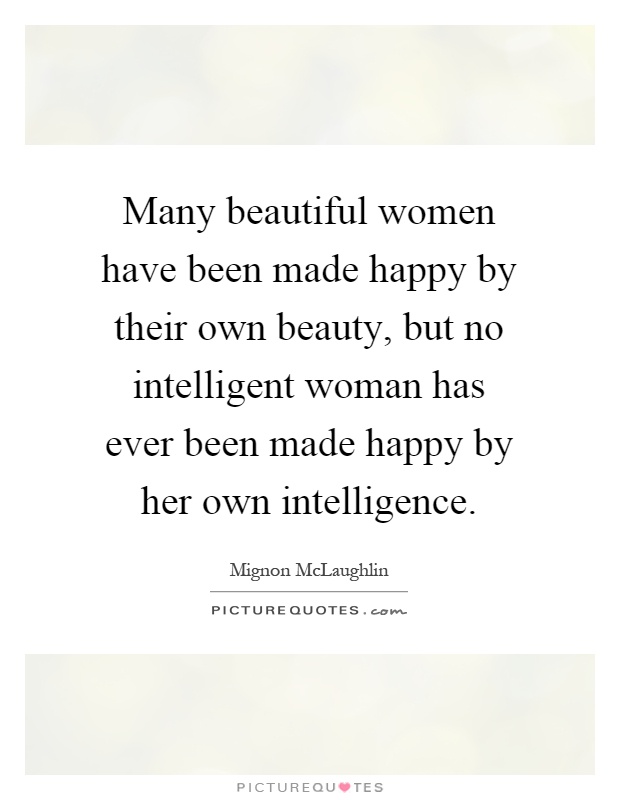 Many beautiful women have been made happy by their own beauty, but no intelligent woman has ever been made happy by her own intelligence Picture Quote #1