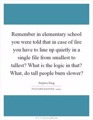 Remember in elementary school you were told that in case of fire you have to line up quietly in a single file from smallest to tallest? What is the logic in that? What, do tall people burn slower? Picture Quote #1