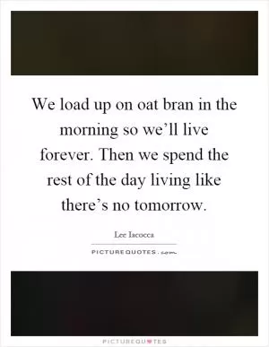 We load up on oat bran in the morning so we’ll live forever. Then we spend the rest of the day living like there’s no tomorrow Picture Quote #1