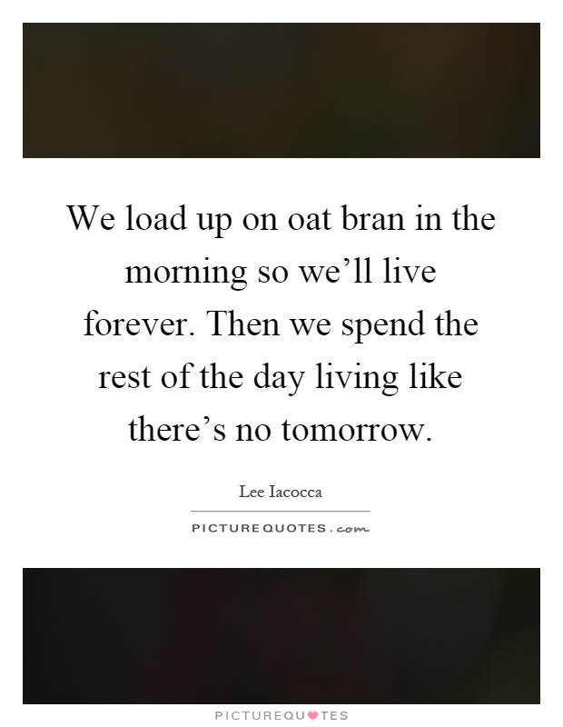 We load up on oat bran in the morning so we'll live forever. Then we spend the rest of the day living like there's no tomorrow Picture Quote #1
