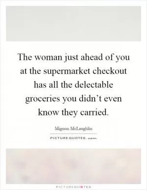 The woman just ahead of you at the supermarket checkout has all the delectable groceries you didn’t even know they carried Picture Quote #1