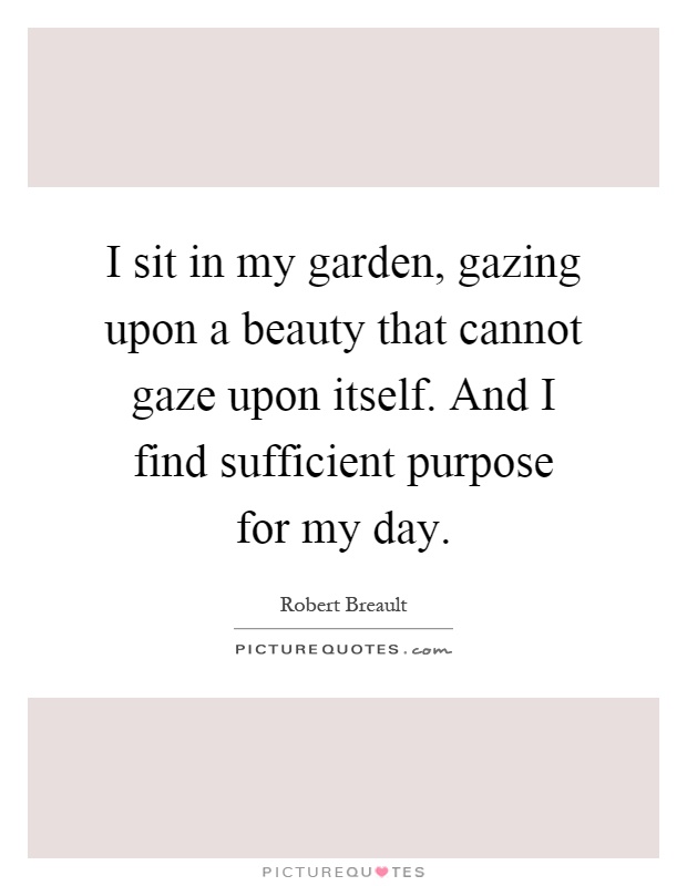 I sit in my garden, gazing upon a beauty that cannot gaze upon itself. And I find sufficient purpose for my day Picture Quote #1