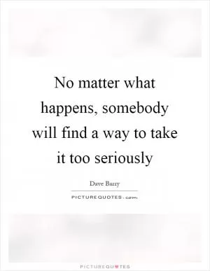 No matter what happens, somebody will find a way to take it too seriously Picture Quote #1