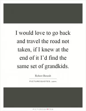 I would love to go back and travel the road not taken, if I knew at the end of it I’d find the same set of grandkids Picture Quote #1