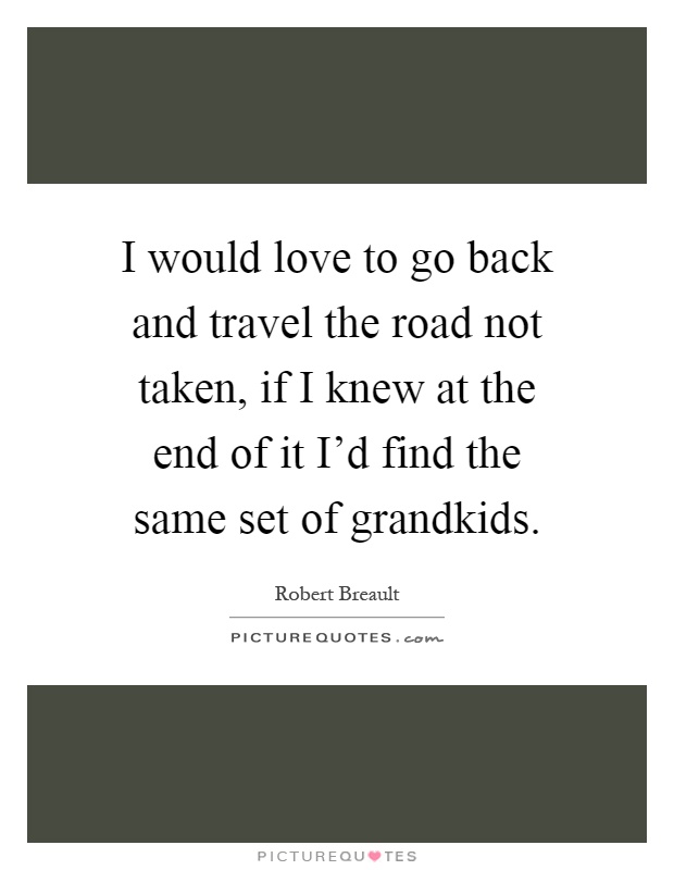 I would love to go back and travel the road not taken, if I knew at the end of it I'd find the same set of grandkids Picture Quote #1
