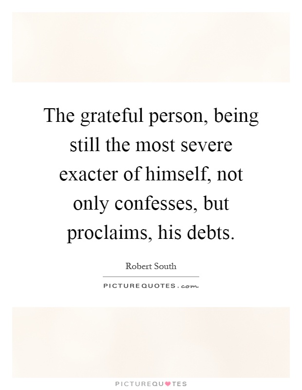The grateful person, being still the most severe exacter of himself, not only confesses, but proclaims, his debts Picture Quote #1