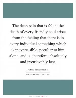 The deep pain that is felt at the death of every friendly soul arises from the feeling that there is in every individual something which is inexpressible, peculiar to him alone, and is, therefore, absolutely and irretrievably lost Picture Quote #1