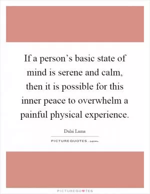If a person’s basic state of mind is serene and calm, then it is possible for this inner peace to overwhelm a painful physical experience Picture Quote #1