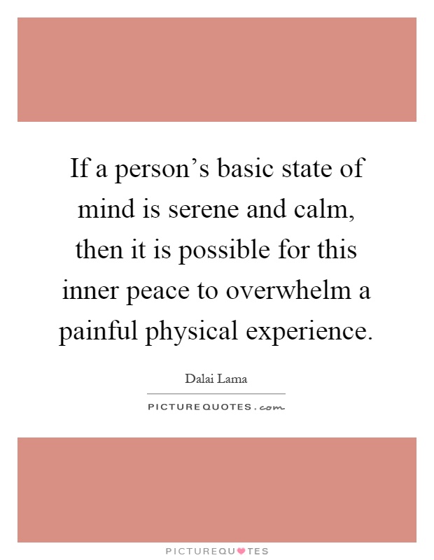 If a person's basic state of mind is serene and calm, then it is possible for this inner peace to overwhelm a painful physical experience Picture Quote #1