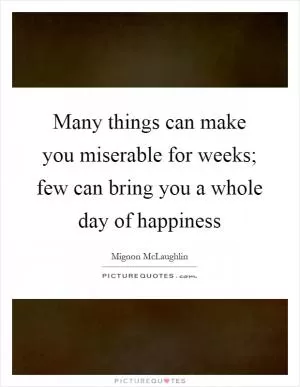 Many things can make you miserable for weeks; few can bring you a whole day of happiness Picture Quote #1