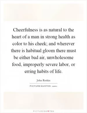 Cheerfulness is as natural to the heart of a man in strong health as color to his cheek; and wherever there is habitual gloom there must be either bad air, unwholesome food, improperly severe labor, or erring habits of life Picture Quote #1