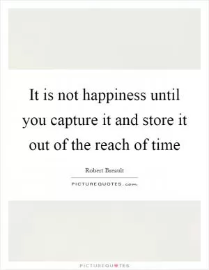 It is not happiness until you capture it and store it out of the reach of time Picture Quote #1