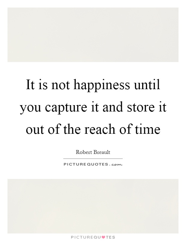 It is not happiness until you capture it and store it out of the reach of time Picture Quote #1