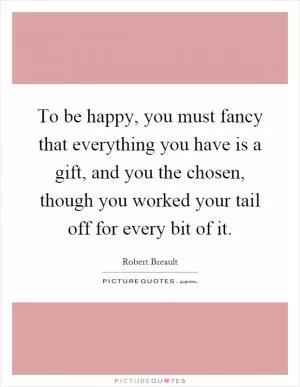 To be happy, you must fancy that everything you have is a gift, and you the chosen, though you worked your tail off for every bit of it Picture Quote #1
