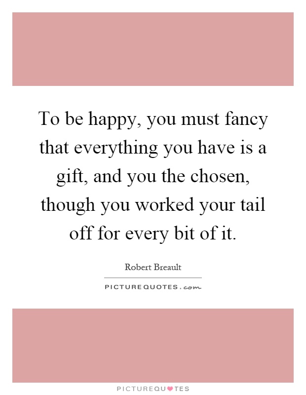 To be happy, you must fancy that everything you have is a gift, and you the chosen, though you worked your tail off for every bit of it Picture Quote #1