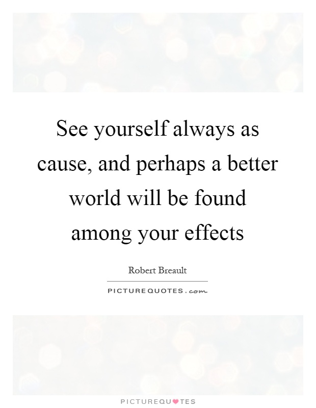 See yourself always as cause, and perhaps a better world will be found among your effects Picture Quote #1