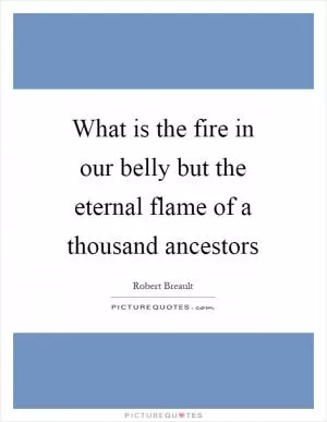 What is the fire in our belly but the eternal flame of a thousand ancestors Picture Quote #1