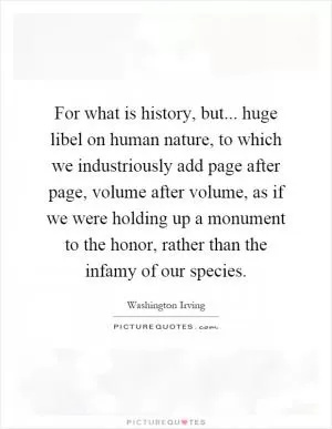For what is history, but... huge libel on human nature, to which we industriously add page after page, volume after volume, as if we were holding up a monument to the honor, rather than the infamy of our species Picture Quote #1