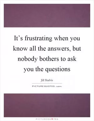 It’s frustrating when you know all the answers, but nobody bothers to ask you the questions Picture Quote #1