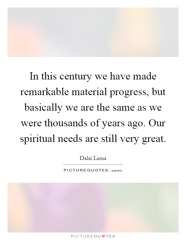 In this century we have made remarkable material progress, but basically we are the same as we were thousands of years ago. Our spiritual needs are still very great Picture Quote #1