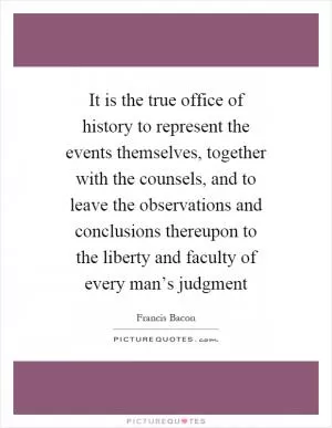 It is the true office of history to represent the events themselves, together with the counsels, and to leave the observations and conclusions thereupon to the liberty and faculty of every man’s judgment Picture Quote #1