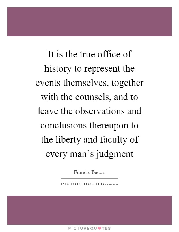 It is the true office of history to represent the events themselves, together with the counsels, and to leave the observations and conclusions thereupon to the liberty and faculty of every man's judgment Picture Quote #1