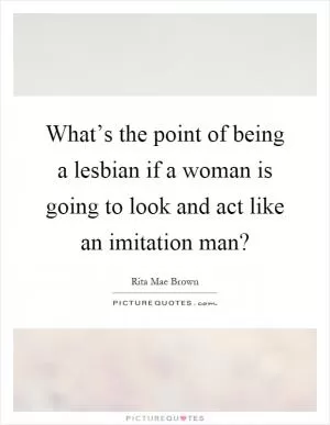 What’s the point of being a lesbian if a woman is going to look and act like an imitation man? Picture Quote #1