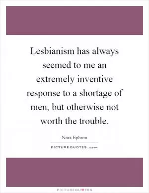 Lesbianism has always seemed to me an extremely inventive response to a shortage of men, but otherwise not worth the trouble Picture Quote #1
