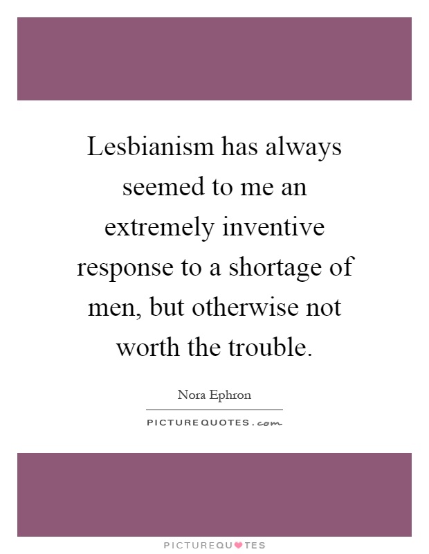 Lesbianism has always seemed to me an extremely inventive response to a shortage of men, but otherwise not worth the trouble Picture Quote #1