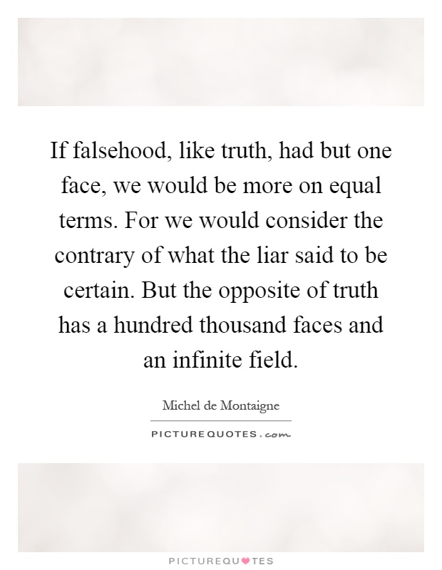 If falsehood, like truth, had but one face, we would be more on equal terms. For we would consider the contrary of what the liar said to be certain. But the opposite of truth has a hundred thousand faces and an infinite field Picture Quote #1