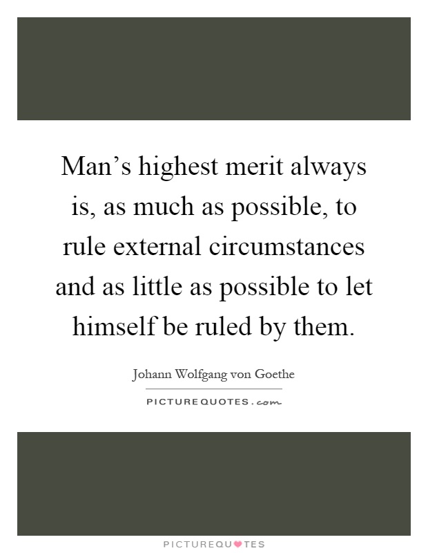 Man's highest merit always is, as much as possible, to rule external circumstances and as little as possible to let himself be ruled by them Picture Quote #1