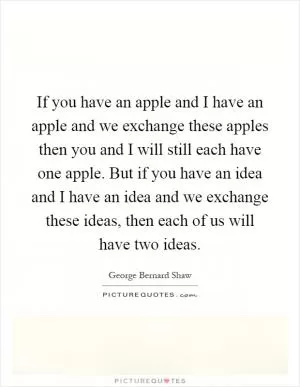 If you have an apple and I have an apple and we exchange these apples then you and I will still each have one apple. But if you have an idea and I have an idea and we exchange these ideas, then each of us will have two ideas Picture Quote #1
