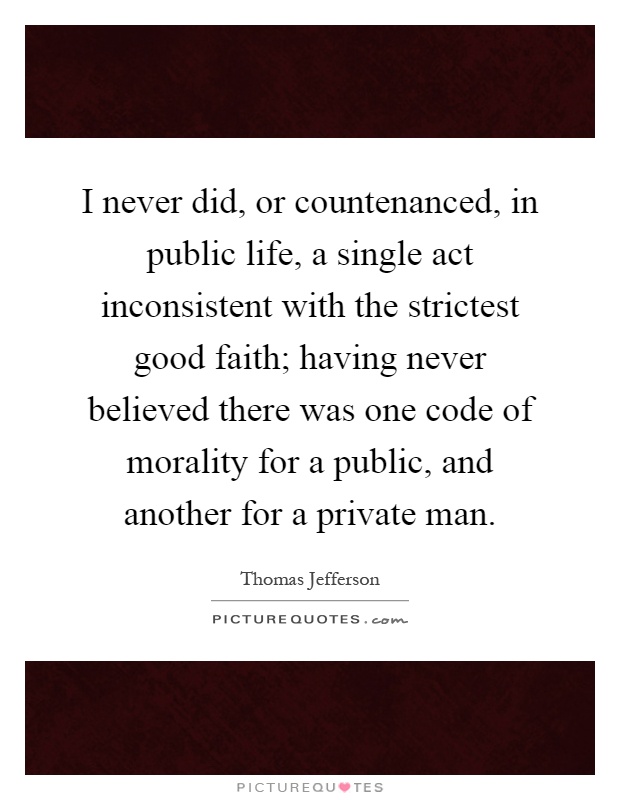 I never did, or countenanced, in public life, a single act inconsistent with the strictest good faith; having never believed there was one code of morality for a public, and another for a private man Picture Quote #1