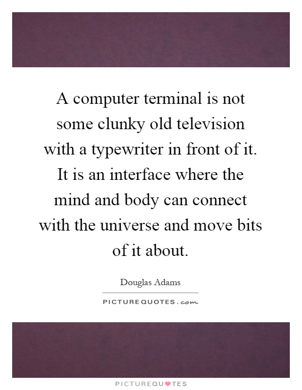 A computer terminal is not some clunky old television with a typewriter in front of it. It is an interface where the mind and body can connect with the universe and move bits of it about Picture Quote #1
