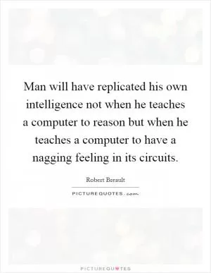 Man will have replicated his own intelligence not when he teaches a computer to reason but when he teaches a computer to have a nagging feeling in its circuits Picture Quote #1