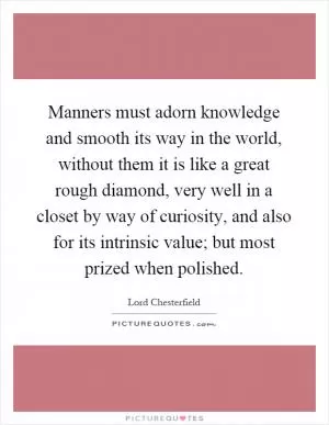 Manners must adorn knowledge and smooth its way in the world, without them it is like a great rough diamond, very well in a closet by way of curiosity, and also for its intrinsic value; but most prized when polished Picture Quote #1