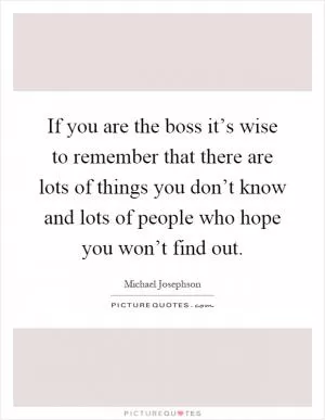 If you are the boss it’s wise to remember that there are lots of things you don’t know and lots of people who hope you won’t find out Picture Quote #1
