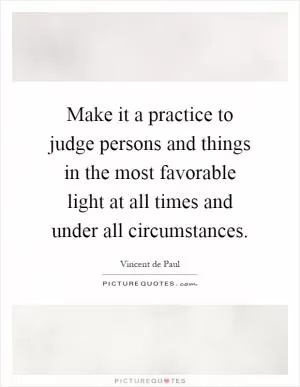 Make it a practice to judge persons and things in the most favorable light at all times and under all circumstances Picture Quote #1