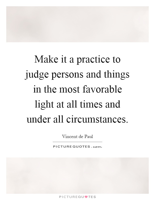 Make it a practice to judge persons and things in the most favorable light at all times and under all circumstances Picture Quote #1
