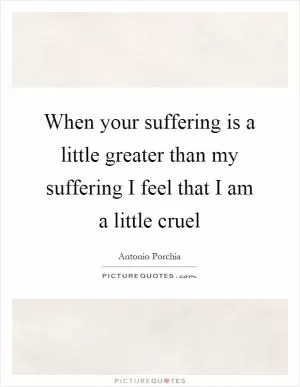 When your suffering is a little greater than my suffering I feel that I am a little cruel Picture Quote #1