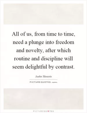 All of us, from time to time, need a plunge into freedom and novelty, after which routine and discipline will seem delightful by contrast Picture Quote #1