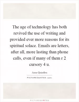 The age of technology has both revived the use of writing and provided ever more reasons for its spiritual solace. Emails are letters, after all, more lasting than phone calls, even if many of them r 2 cursory 4 u Picture Quote #1