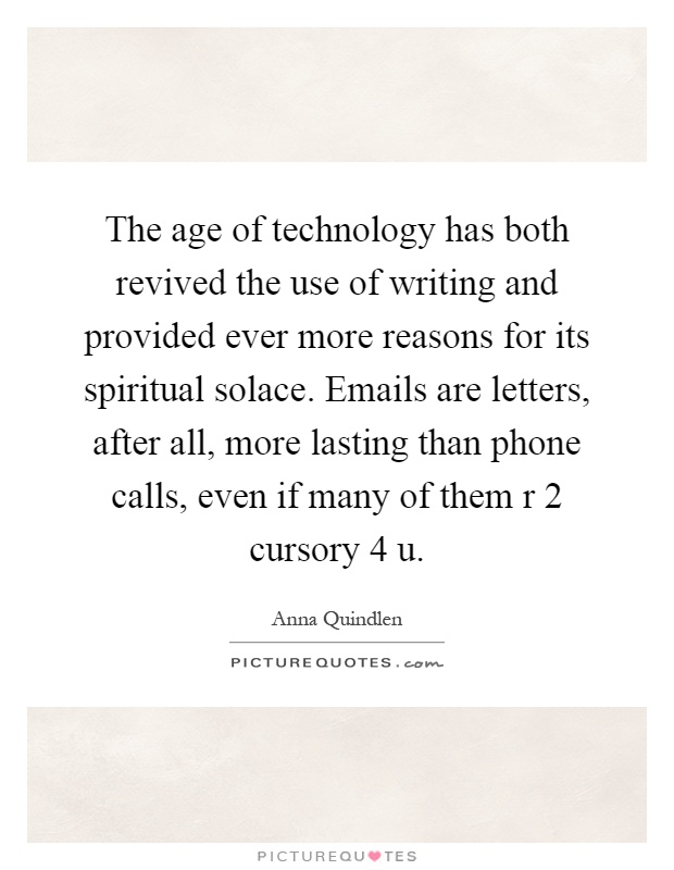 The age of technology has both revived the use of writing and provided ever more reasons for its spiritual solace. Emails are letters, after all, more lasting than phone calls, even if many of them r 2 cursory 4 u Picture Quote #1