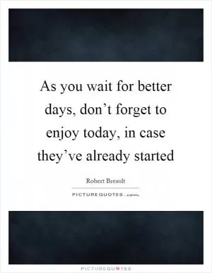 As you wait for better days, don’t forget to enjoy today, in case they’ve already started Picture Quote #1
