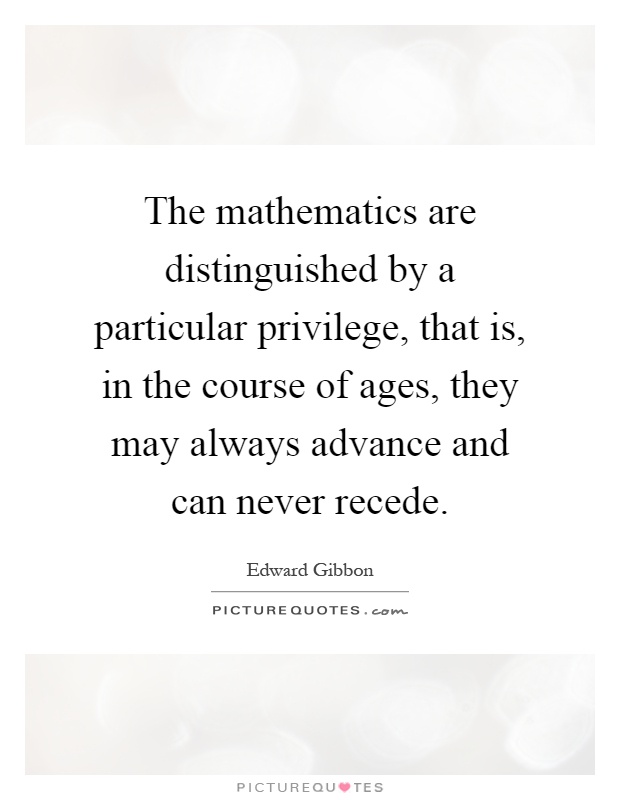 The mathematics are distinguished by a particular privilege, that is, in the course of ages, they may always advance and can never recede Picture Quote #1
